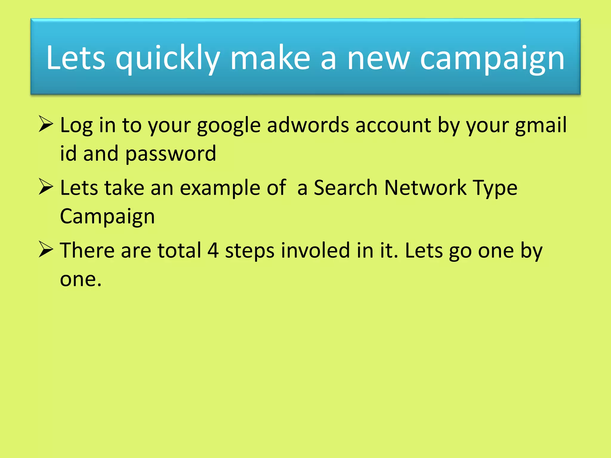 Lets quickly make a new campaign
 Log in to your google adwords account by your gmail
id and password
 Lets take an example of a Search Network Type
Campaign
 There are total 4 steps involed in it. Lets go one by
one.
 