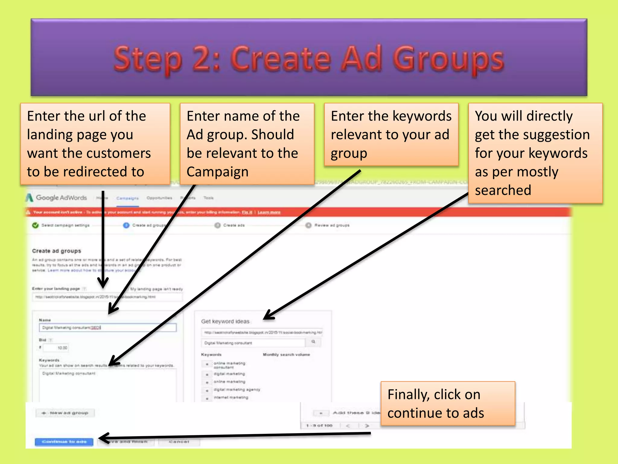 Enter the url of the
landing page you
want the customers
to be redirected to
Enter name of the
Ad group. Should
be relevant to the
Campaign
Enter the keywords
relevant to your ad
group
You will directly
get the suggestion
for your keywords
as per mostly
searched
Finally, click on
continue to ads
 