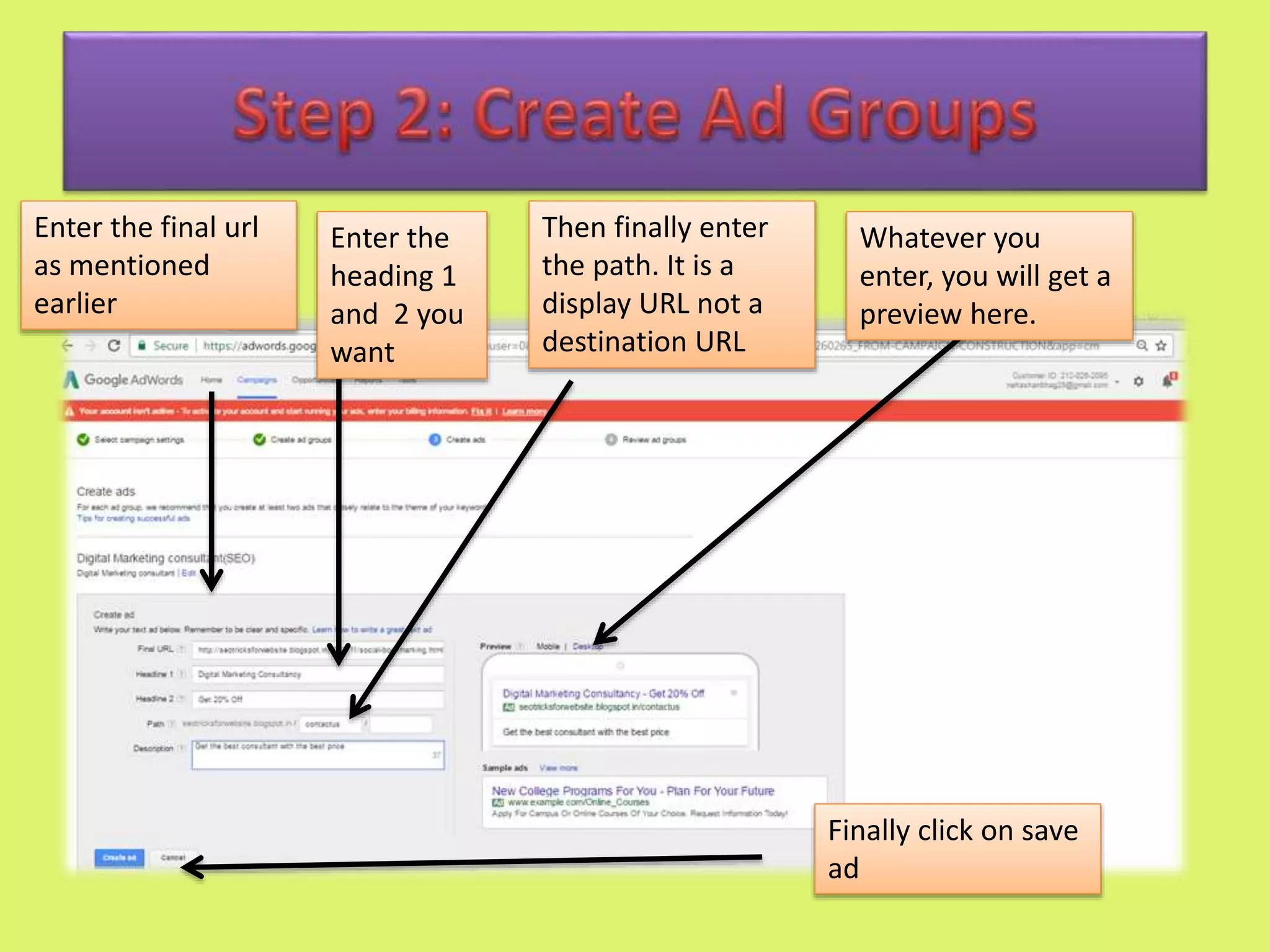 Enter the final url
as mentioned
earlier
Enter the
heading 1
and 2 you
want
Then finally enter
the path. It is a
display URL not a
destination URL
Whatever you
enter, you will get a
preview here.
Finally click on save
ad
 