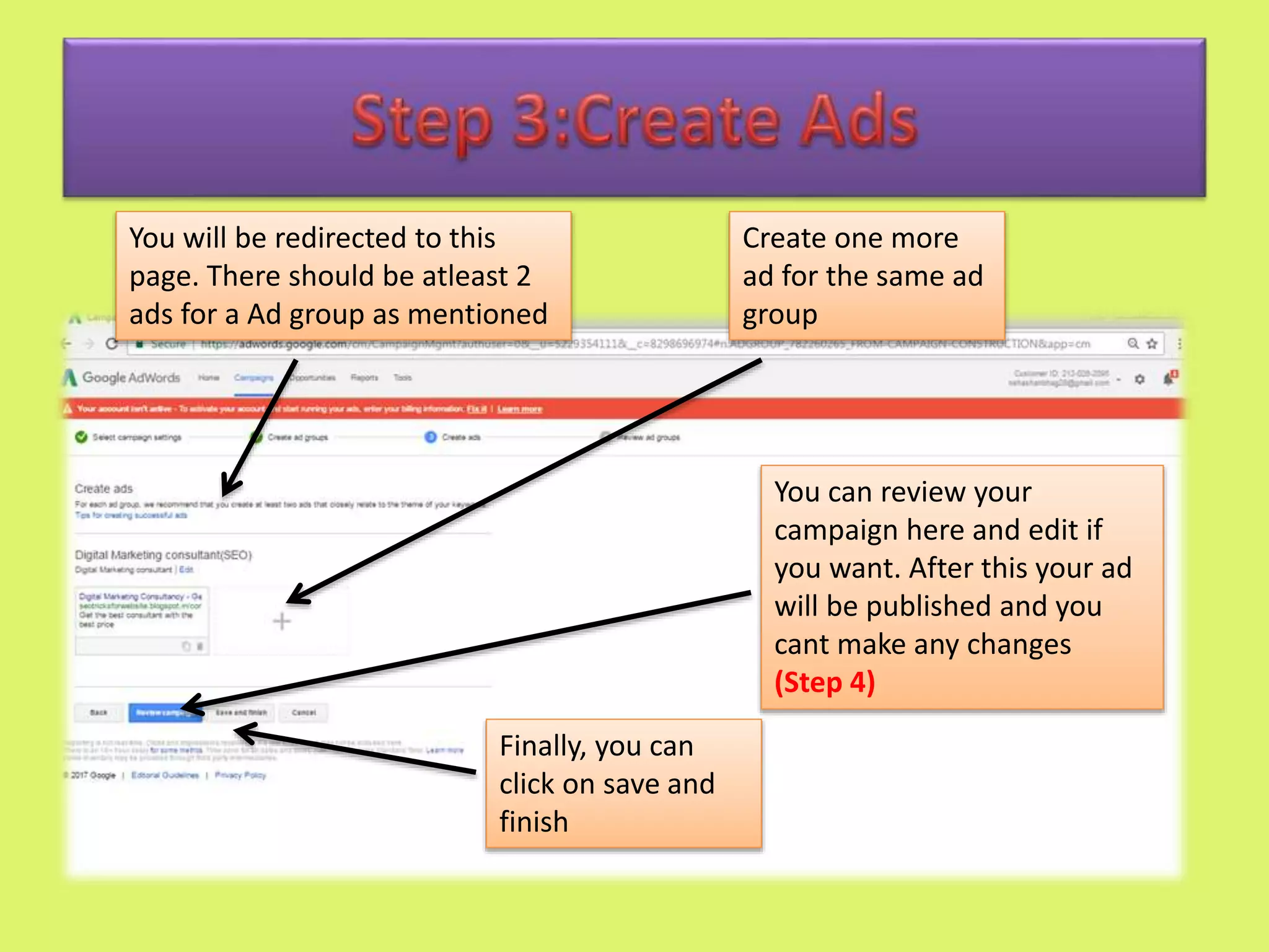 Create one more
ad for the same ad
group
You will be redirected to this
page. There should be atleast 2
ads for a Ad group as mentioned
Finally, you can
click on save and
finish
You can review your
campaign here and edit if
you want. After this your ad
will be published and you
cant make any changes
(Step 4)
 