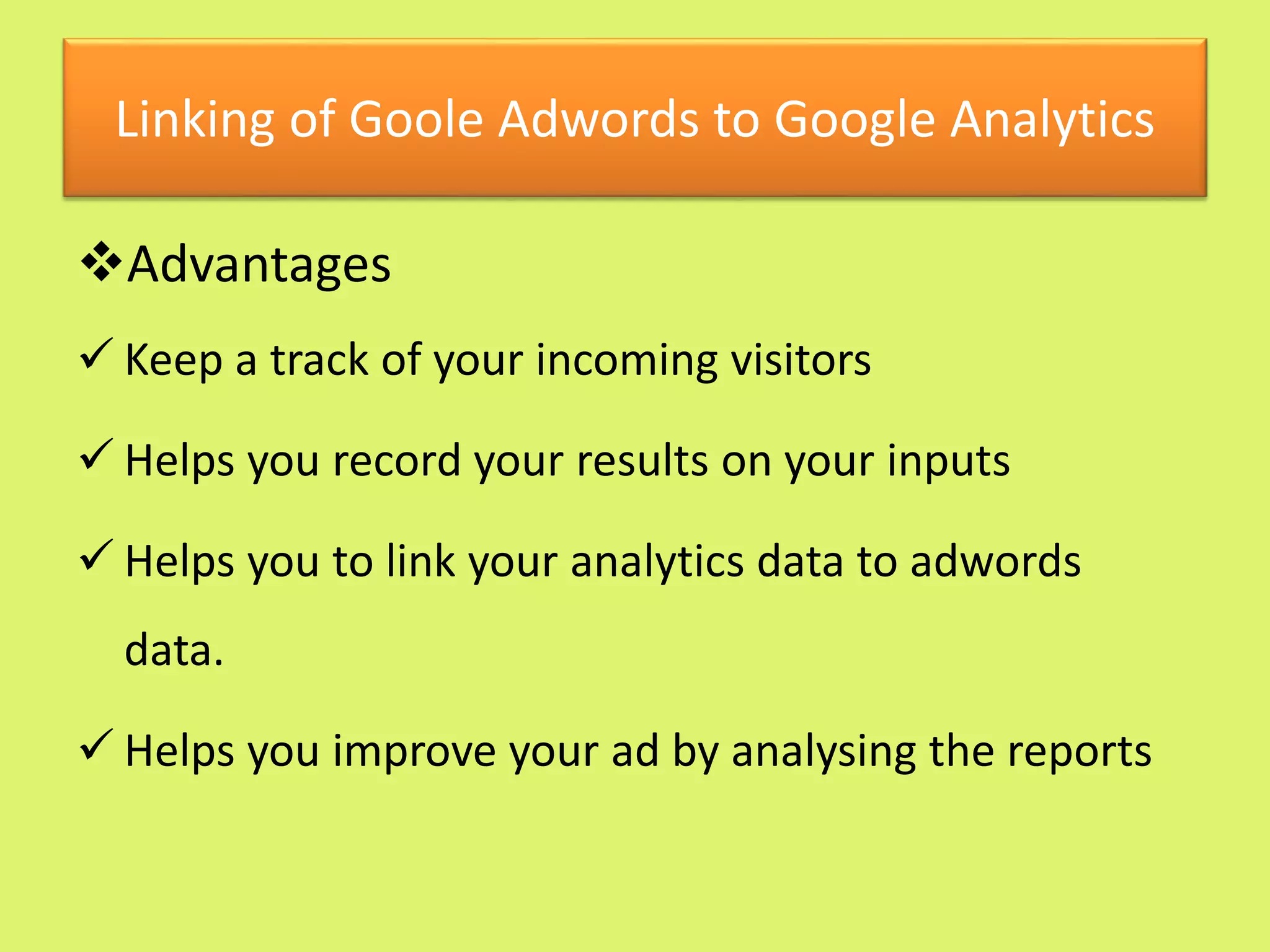 Linking of Goole Adwords to Google Analytics
Advantages
 Keep a track of your incoming visitors
 Helps you record your results on your inputs
 Helps you to link your analytics data to adwords
data.
 Helps you improve your ad by analysing the reports
 