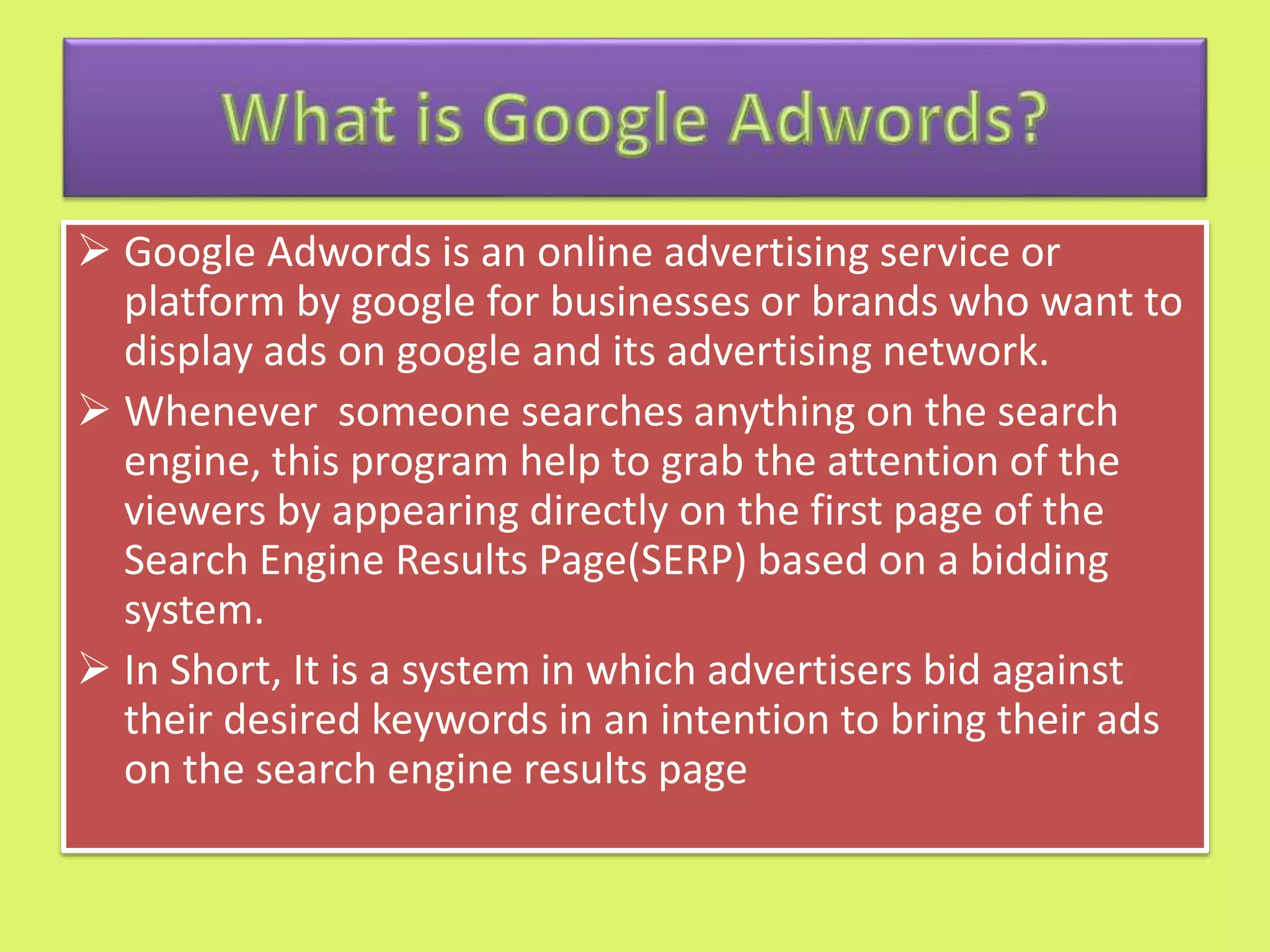  Google Adwords is an online advertising service or
platform by google for businesses or brands who want to
display ads on google and its advertising network.
 Whenever someone searches anything on the search
engine, this program help to grab the attention of the
viewers by appearing directly on the first page of the
Search Engine Results Page(SERP) based on a bidding
system.
 In Short, It is a system in which advertisers bid against
their desired keywords in an intention to bring their ads
on the search engine results page
 