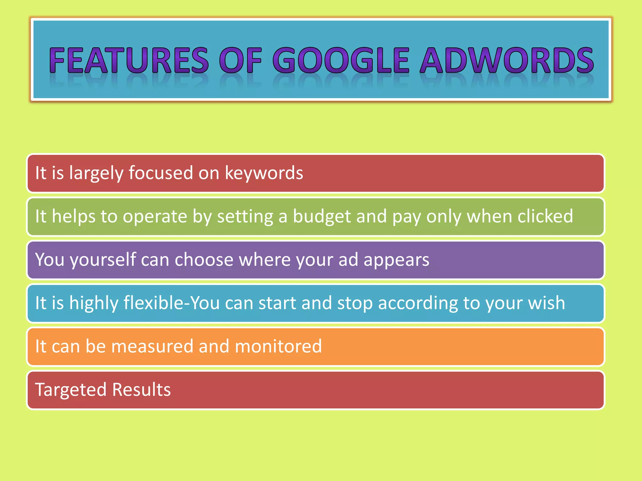 It is largely focused on keywords
It helps to operate by setting a budget and pay only when clicked
You yourself can choose where your ad appears
It is highly flexible-You can start and stop according to your wish
It can be measured and monitored
Targeted Results
 