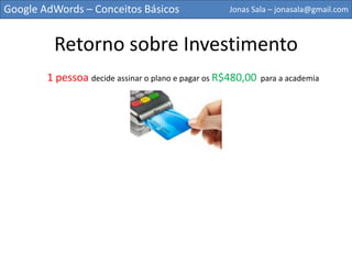 Google AdWords – Conceitos Básicos                  Jonas Sala – jonasala@gmail.com



         Retorno sobre Investimento
        1 pessoa decide assinar o plano e pagar os R$480,00   para a academia
 