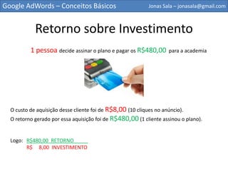 Google AdWords – Conceitos Básicos                          Jonas Sala – jonasala@gmail.com



             Retorno sobre Investimento
          1 pessoa decide assinar o plano e pagar os R$480,00        para a academia




  O custo de aquisição desse cliente foi de R$8,00 (10 cliques no anúncio).
  O retorno gerado por essa aquisição foi de R$480,00 (1 cliente assinou o plano).


  Logo: R$480,00 RETORNO_____

        R$    8,00 INVESTIMENTO
 