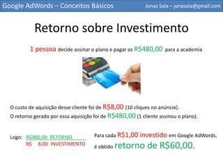 Google AdWords – Conceitos Básicos                          Jonas Sala – jonasala@gmail.com



             Retorno sobre Investimento
          1 pessoa decide assinar o plano e pagar os R$480,00        para a academia




  O custo de aquisição desse cliente foi de R$8,00 (10 cliques no anúncio).
  O retorno gerado por essa aquisição foi de R$480,00 (1 cliente assinou o plano).


  Logo: R$480,00 RETORNO_____         Para cada R$1,00 investido em Google AdWords,

        R$    8,00 INVESTIMENTO
                                      é obtido   retorno de R$60,00.
 