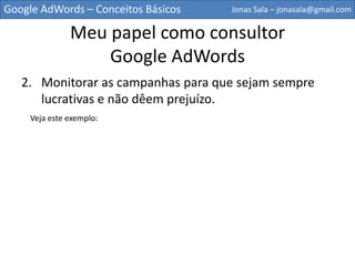 Google AdWords – Conceitos Básicos   Jonas Sala – jonasala@gmail.com


             Meu papel como consultor
                 Google AdWords
   2. Monitorar as campanhas para que sejam sempre
      lucrativas e não dêem prejuízo.
    Veja este exemplo:
 