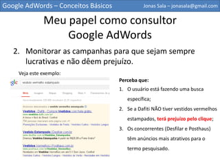 Google AdWords – Conceitos Básicos             Jonas Sala – jonasala@gmail.com


             Meu papel como consultor
                 Google AdWords
   2. Monitorar as campanhas para que sejam sempre
      lucrativas e não dêem prejuízo.
    Veja este exemplo:
                                     Perceba que:
                                     1.O usuário está fazendo uma busca
                                     específica;
                                     2.Se a Dafiti NÃO tiver vestidos vermelhos
                                     estampados, terá prejuízo pelo clique;
                                     3.Os concorrentes (Desfilar e Posthaus)
                                     têm anúncios mais atrativos para o
                                     termo pesquisado.
 