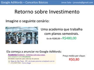 Google AdWords – Conceitos Básicos        Jonas Sala – jonasala@gmail.com



         Retorno sobre Investimento
   Imagine o seguinte cenário:

                            Uma academia que trabalha
                             com planos semestrais.
                              6x de R$80,00 = R$480,00




   Ela começa a anunciar no Google AdWords:
                                              Preço médio por clique:
                                                    R$0,80
 