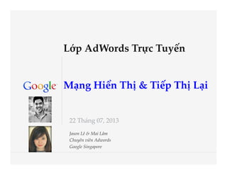 Google Conﬁdential and ProprietaryGoogle Conﬁdential and Proprietary
  
  
Lớp  AdWords  Trực  Tuyến  
  
  
Mạng  Hiển  Thị  &  Tiếp  Thị  Lại	
22  Tháng  07,  2013	
Jason  Lê  &  Mai  Lâm  	
Chuyên  viên  Adwords  	
Google  Singapore	
 