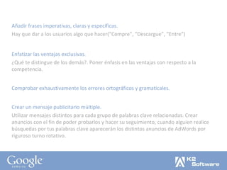 Añadir frases imperativas, claras y específicas. Hay que dar a los usuarios algo que hacer(“Compre”, “Descargue”, “Entre”) Enfatizar las ventajas exclusivas. ¿Qué te distingue de los demás?. Poner énfasis en las ventajas con respecto a la competencia. Comprobar exhaustivamente los errores ortográficos y gramaticales. Crear un mensaje publicitario múltiple. Utilizar mensajes distintos para cada grupo de palabras clave relacionadas. Crear anuncios con el fin de poder probarlos y hacer su seguimiento, cuando alguien realice búsquedas por tus palabras clave aparecerán los distintos anuncios de AdWords por riguroso turno rotativo. 
