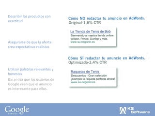 Describir los productos con exactitud Asegurarse de que la oferta crea expectativas realistas Utilizar palabras relevantes y honestas Garantiza que los usuarios de Google vean que el anuncio es interesante para ellos. 