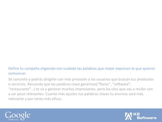 Define tu campaña eligiendo con cuidado las palabras que mejor expresan lo que quieres comunicar. Sé concreto y podrás dirigirte con más precisión a los usuarios que buscan tus productos o servicios. Recuerda que las palabras clave genéricas(“flores”, “software”, “restaurante”…) te va a generar muchas impresiones, pero los clics que vas a recibir van a ser poco relevantes. Cuanto más ajustes tus palabras claves tu anuncio será más relevante y por tanto más eficaz. 