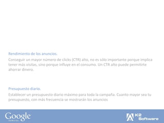 Rendimiento de los anuncios. Conseguir un mayor número de clicks (CTR) alto, no es sólo importante porque implica tener más visitas, sino porque influye en el consumo. Un CTR alto puede permitirte ahorrar dinero. Presupuesto diario. Establecer un presupuesto diario máximo para toda la campaña. Cuanto mayor sea tu presupuesto, con más frecuencia se mostrarán los anuncios 