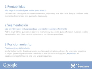 1 Rentabilidad Sólo pagarás cuando alguien pinche en tu anuncio De esta forma conseguirás resultados inmediatos, medibles y a un bajo coste. Porque sabrás en todo momento el número de clics que recibe tu anuncio. 2 Segmentación Sólo los interesados en tus productos o servicios te encontrarán fácilmente Podrás elegir dónde quieres que aparezca tu anuncio y la posición que prefieras en nuestros enlaces patrocinados, para conectar directamente con tus clientes potenciales. 3 Posicionamiento Posicionamiento del producto Mediante la creación de estos anuncios o enlaces patrocinados podemos dar una mejor posición a la página que redirige el anuncio, con respecto a las palabras de búsqueda,  KeyWords . No posicionaremos el sitio web, esto será una consecuencia. 
