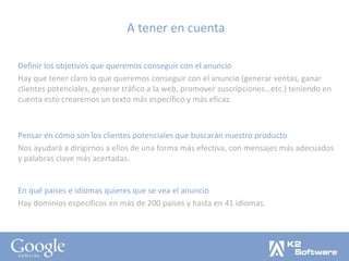 A tener en cuenta Definir los objetivos que queremos conseguir con el anuncio Hay que tener claro lo que queremos conseguir con el anuncio (generar ventas, ganar clientes potenciales, generar tráfico a la web, promover suscripciones…etc.) teniendo en cuenta esto crearemos un texto más específico y más eficaz. Pensar en cómo son los clientes potenciales que buscarán nuestro producto Nos ayudará a dirigirnos a ellos de una forma más efectiva, con mensajes más adecuados y palabras clave más acertadas. En qué países e idiomas quieres que se vea el anuncio Hay dominios específicos en más de 200 países y hasta en 41 idiomas. 
