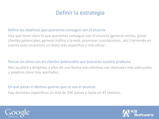 Definir la estrategia Definir los objetivos que queremos conseguir con el anuncio Hay que tener claro lo que queremos conseguir con el anuncio (generar ventas, ganar clientes potenciales, generar tráfico a la web, promover suscripciones…etc.) teniendo en cuenta esto crearemos un texto más específico y más eficaz. Pensar en cómo son los clientes potenciales que buscarán nuestro producto Nos ayudará a dirigirnos a ellos de una forma más efectiva, con mensajes más adecuados y palabras clave más acertadas. En qué países e idiomas quieres que se vea el anuncio Hay dominios específicos en más de 200 países y hasta en 41 idiomas. 