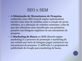 SEO X SEM
 A Otimização de Mecanismos de Pesquisa,
conhecida como SEO (search engine optimization)
envolve uma série de medidas como a criação de novos
websites, ou a alteração de websites existentes, a fim de
que eles obtenham uma classificação nas primeiras
posições nas listagens orgânicas de um mecanismo de
pesquisa.
 O Marketing de Busca ou SEM (Search engine
marketing) é o processo de promoção e marketing de
um website por meio de listagens pagas (anúncios) em
mecanismos de pesquisa. O AdWords é o programa de
publicidade do Google para marketing de busca.
 