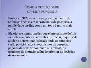 COMO A PUBLICIDADE
ON-LINE FUNCIONA
 Embora o SEM se refira ao posicionamento de
anúncios apenas em mecanismos de pesquisa, a
publicidade on-line como um todo é muito mais
ampla.
 Ela oferece tantas opções que é interessante definir
as metas de publicidade antes de iniciar, o que pode
ajudar a determinar os locais onde os anúncios
serão posicionados (mecanismos de pesquisa,
páginas da rede de conteúdo ou ambos), os
formatos de anúncio, além de orientar as decisões
de orçamento.
 