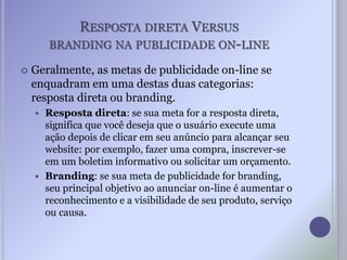 RESPOSTA DIRETA VERSUS
BRANDING NA PUBLICIDADE ON-LINE
 Geralmente, as metas de publicidade on-line se
enquadram em uma destas duas categorias:
resposta direta ou branding.
 Resposta direta: se sua meta for a resposta direta,
significa que você deseja que o usuário execute uma
ação depois de clicar em seu anúncio para alcançar seu
website: por exemplo, fazer uma compra, inscrever-se
em um boletim informativo ou solicitar um orçamento.
 Branding: se sua meta de publicidade for branding,
seu principal objetivo ao anunciar on-line é aumentar o
reconhecimento e a visibilidade de seu produto, serviço
ou causa.
 