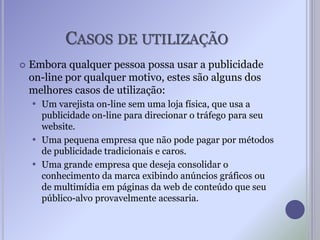 CASOS DE UTILIZAÇÃO
 Embora qualquer pessoa possa usar a publicidade
on-line por qualquer motivo, estes são alguns dos
melhores casos de utilização:
 Um varejista on-line sem uma loja física, que usa a
publicidade on-line para direcionar o tráfego para seu
website.
 Uma pequena empresa que não pode pagar por métodos
de publicidade tradicionais e caros.
 Uma grande empresa que deseja consolidar o
conhecimento da marca exibindo anúncios gráficos ou
de multimídia em páginas da web de conteúdo que seu
público-alvo provavelmente acessaria.
 
