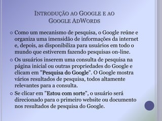 INTRODUÇÃO AO GOOGLE E AO
GOOGLE ADWORDS
 Como um mecanismo de pesquisa, o Google reúne e
organiza uma imensidão de informações da internet
e, depois, as disponibiliza para usuários em todo o
mundo que estiverem fazendo pesquisas on-line.
 Os usuários inserem uma consulta de pesquisa na
página inicial ou outras propriedades do Google e
clicam em "Pesquisa do Google". O Google mostra
vários resultados de pesquisa, todos altamente
relevantes para a consulta.
 Se clicar em "Estou com sorte", o usuário será
direcionado para o primeiro website ou documento
nos resultados de pesquisa do Google.
 