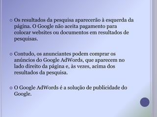  Os resultados da pesquisa aparecerão à esquerda da
página. O Google não aceita pagamento para
colocar websites ou documentos em resultados de
pesquisas.
 Contudo, os anunciantes podem comprar os
anúncios do Google AdWords, que aparecem no
lado direito da página e, às vezes, acima dos
resultados da pesquisa.
 O Google AdWords é a solução de publicidade do
Google.
 