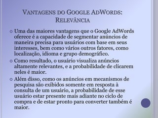 VANTAGENS DO GOOGLE ADWORDS:
RELEVÂNCIA
 Uma das maiores vantagens que o Google AdWords
oferece é a capacidade de segmentar anúncios de
maneira precisa para usuários com base em seus
interesses, bem como vários outros fatores, como
localização, idioma e grupo demográfico.
 Como resultado, o usuário visualiza anúncios
altamente relevantes, e a probabilidade de clicarem
neles é maior.
 Além disso, como os anúncios em mecanismos de
pesquisa são exibidos somente em resposta à
consulta de um usuário, a probabilidade de esse
usuário estar presente mais adiante no ciclo de
compra e de estar pronto para converter também é
maior.
 