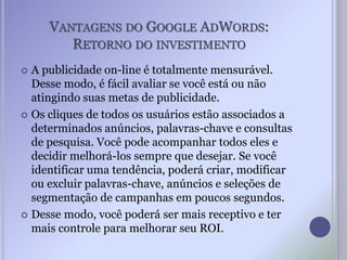 VANTAGENS DO GOOGLE ADWORDS:
RETORNO DO INVESTIMENTO
 A publicidade on-line é totalmente mensurável.
Desse modo, é fácil avaliar se você está ou não
atingindo suas metas de publicidade.
 Os cliques de todos os usuários estão associados a
determinados anúncios, palavras-chave e consultas
de pesquisa. Você pode acompanhar todos eles e
decidir melhorá-los sempre que desejar. Se você
identificar uma tendência, poderá criar, modificar
ou excluir palavras-chave, anúncios e seleções de
segmentação de campanhas em poucos segundos.
 Desse modo, você poderá ser mais receptivo e ter
mais controle para melhorar seu ROI.
 