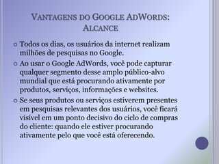 VANTAGENS DO GOOGLE ADWORDS:
ALCANCE
 Todos os dias, os usuários da internet realizam
milhões de pesquisas no Google.
 Ao usar o Google AdWords, você pode capturar
qualquer segmento desse amplo público-alvo
mundial que está procurando ativamente por
produtos, serviços, informações e websites.
 Se seus produtos ou serviços estiverem presentes
em pesquisas relevantes dos usuários, você ficará
visível em um ponto decisivo do ciclo de compras
do cliente: quando ele estiver procurando
ativamente pelo que você está oferecendo.
 