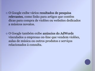  O Google exibe vários resultados de pesquisa
relevantes, como links para artigos que contêm
dicas para compra de violões ou websites dedicados
a músicos novatos.
 O Google também exibe anúncios do AdWords
vinculados a empresas on-line que vendem violões,
aulas de música ou outros produtos e serviços
relacionados à consulta.
 