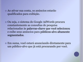  Ao ativar sua conta, os anúncios estarão
qualificados para exibição.
 Ou seja, o sistema do Google AdWords procura
constantemente as consultas de pesquisa
relacionadas às palavras-chave que você selecionou
e exibe seus anúncios para públicos-alvo altamente
segmentados.
 Em suma, você estará anunciando diretamente para
um público-alvo que já está procurando por você.
 
