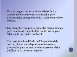  Uma vantagem importante do AdWords é a
capacidade de segmentar os anúncios para
praticamente qualquer idioma e região em todo o
mundo.
 Por exemplo, você pode segmentar seus anúncios
para falantes de espanhol na Califórnia ou para
falantes de português no Brasil.
 Com essa funcionalidade de idioma e local de
destino, é possível adaptar os anúncios e as
promoções para aumentar o interesse de vários
públicos-alvo por seus negócios.
 