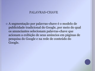 PALAVRAS-CHAVE
 A segmentação por palavras-chave é o modelo de
publicidade tradicional do Google, por meio do qual
os anunciantes selecionam palavras-chave que
acionam a exibição de seus anúncios em páginas de
pesquisa do Google e na rede de conteúdo do
Google.
 
