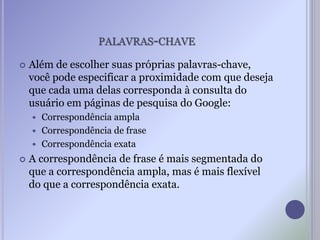 PALAVRAS-CHAVE
 Além de escolher suas próprias palavras-chave,
você pode especificar a proximidade com que deseja
que cada uma delas corresponda à consulta do
usuário em páginas de pesquisa do Google:
 Correspondência ampla
 Correspondência de frase
 Correspondência exata
 A correspondência de frase é mais segmentada do
que a correspondência ampla, mas é mais flexível
do que a correspondência exata.
 