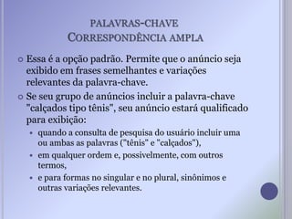 PALAVRAS-CHAVE
CORRESPONDÊNCIA AMPLA
 Essa é a opção padrão. Permite que o anúncio seja
exibido em frases semelhantes e variações
relevantes da palavra-chave.
 Se seu grupo de anúncios incluir a palavra-chave
"calçados tipo tênis", seu anúncio estará qualificado
para exibição:
 quando a consulta de pesquisa do usuário incluir uma
ou ambas as palavras ("tênis" e "calçados"),
 em qualquer ordem e, possivelmente, com outros
termos,
 e para formas no singular e no plural, sinônimos e
outras variações relevantes.
 