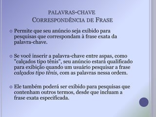 PALAVRAS-CHAVE
CORRESPONDÊNCIA DE FRASE
 Permite que seu anúncio seja exibido para
pesquisas que correspondam à frase exata da
palavra-chave.
 Se você inserir a palavra-chave entre aspas, como
"calçados tipo tênis", seu anúncio estará qualificado
para exibição quando um usuário pesquisar a frase
calçados tipo tênis, com as palavras nessa ordem.
 Ele também poderá ser exibido para pesquisas que
contenham outros termos, desde que incluam a
frase exata especificada.
 