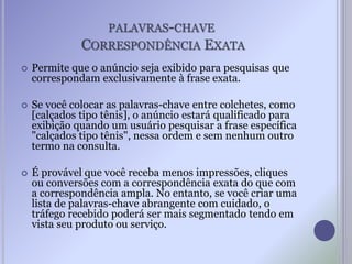 PALAVRAS-CHAVE
CORRESPONDÊNCIA EXATA
 Permite que o anúncio seja exibido para pesquisas que
correspondam exclusivamente à frase exata.
 Se você colocar as palavras-chave entre colchetes, como
[calçados tipo tênis], o anúncio estará qualificado para
exibição quando um usuário pesquisar a frase específica
"calçados tipo tênis", nessa ordem e sem nenhum outro
termo na consulta.
 É provável que você receba menos impressões, cliques
ou conversões com a correspondência exata do que com
a correspondência ampla. No entanto, se você criar uma
lista de palavras-chave abrangente com cuidado, o
tráfego recebido poderá ser mais segmentado tendo em
vista seu produto ou serviço.
 