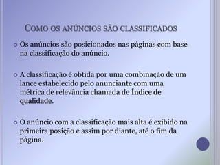 COMO OS ANÚNCIOS SÃO CLASSIFICADOS
 Os anúncios são posicionados nas páginas com base
na classificação do anúncio.
 A classificação é obtida por uma combinação de um
lance estabelecido pelo anunciante com uma
métrica de relevância chamada de Índice de
qualidade.
 O anúncio com a classificação mais alta é exibido na
primeira posição e assim por diante, até o fim da
página.
 
