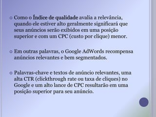  Como o Índice de qualidade avalia a relevância,
quando ele estiver alto geralmente significará que
seus anúncios serão exibidos em uma posição
superior e com um CPC (custo por clique) menor.
 Em outras palavras, o Google AdWords recompensa
anúncios relevantes e bem segmentados.
 Palavras-chave e textos de anúncio relevantes, uma
alta CTR (clickthrough rate ou taxa de cliques) no
Google e um alto lance de CPC resultarão em uma
posição superior para seu anúncio.
 