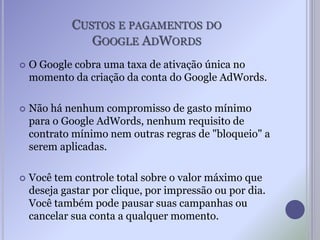 CUSTOS E PAGAMENTOS DO
GOOGLE ADWORDS
 O Google cobra uma taxa de ativação única no
momento da criação da conta do Google AdWords.
 Não há nenhum compromisso de gasto mínimo
para o Google AdWords, nenhum requisito de
contrato mínimo nem outras regras de "bloqueio" a
serem aplicadas.
 Você tem controle total sobre o valor máximo que
deseja gastar por clique, por impressão ou por dia.
Você também pode pausar suas campanhas ou
cancelar sua conta a qualquer momento.
 