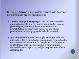  O Google AdWords inclui dois recursos de desconto
do sistema de preços automático:
 Sistema inteligente de preços - um recurso que reduz
automaticamente o preço que os anunciantes pagam
pelos cliques, se nossos dados mostrarem uma
probabilidade de conversão menor de um clique
proveniente de uma página da rede de conteúdo.
 Assistente de descontos do Google AdWords - depois
que cada leilão é executado e seu anúncio é classificado,
o Assistente de descontos do Google AdWords ajusta
seu CPC real para que você pague o valor mínimo
necessário para superar a posição do próximo anúncio
classificado.
 