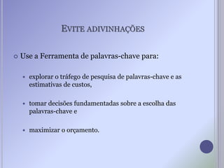EVITE ADIVINHAÇÕES
 Use a Ferramenta de palavras-chave para:
 explorar o tráfego de pesquisa de palavras-chave e as
estimativas de custos,
 tomar decisões fundamentadas sobre a escolha das
palavras-chave e
 maximizar o orçamento.
 