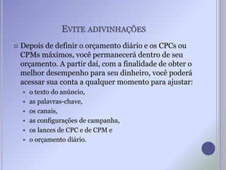 EVITE ADIVINHAÇÕES
 Depois de definir o orçamento diário e os CPCs ou
CPMs máximos, você permanecerá dentro de seu
orçamento. A partir daí, com a finalidade de obter o
melhor desempenho para seu dinheiro, você poderá
acessar sua conta a qualquer momento para ajustar:
 o texto do anúncio,
 as palavras-chave,
 os canais,
 as configurações de campanha,
 os lances de CPC e de CPM e
 o orçamento diário.
 