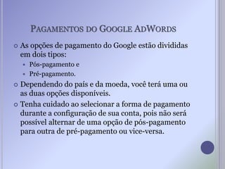 PAGAMENTOS DO GOOGLE ADWORDS
 As opções de pagamento do Google estão divididas
em dois tipos:
 Pós-pagamento e
 Pré-pagamento.
 Dependendo do país e da moeda, você terá uma ou
as duas opções disponíveis.
 Tenha cuidado ao selecionar a forma de pagamento
durante a configuração de sua conta, pois não será
possível alternar de uma opção de pós-pagamento
para outra de pré-pagamento ou vice-versa.
 