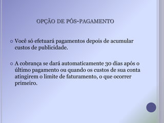 OPÇÃO DE PÓS-PAGAMENTO
 Você só efetuará pagamentos depois de acumular
custos de publicidade.
 A cobrança se dará automaticamente 30 dias após o
último pagamento ou quando os custos de sua conta
atingirem o limite de faturamento, o que ocorrer
primeiro.
 