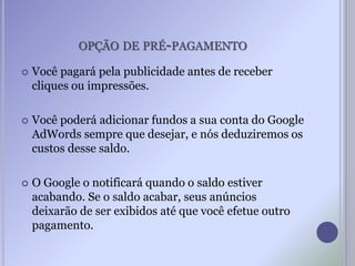 OPÇÃO DE PRÉ-PAGAMENTO
 Você pagará pela publicidade antes de receber
cliques ou impressões.
 Você poderá adicionar fundos a sua conta do Google
AdWords sempre que desejar, e nós deduziremos os
custos desse saldo.
 O Google o notificará quando o saldo estiver
acabando. Se o saldo acabar, seus anúncios
deixarão de ser exibidos até que você efetue outro
pagamento.
 