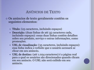 ANÚNCIOS DE TEXTO
 Os anúncios de texto geralmente contêm os
seguintes elementos:
 Título: (25 caracteres, incluindo espaços)
 Descrição: (duas linhas de até 35 caracteres cada,
incluindo espaços): essas duas linhas contêm detalhes
sobre seu produto, serviço e outras informações, como
promoções.
 URL de visualização: (35 caracteres, incluindo espaços):
essa linha indica o website que o usuário acessará se
clicar em seu anúncio.
 URL de destino: (até 1.024 caracteres) é a página real
para a qual os usuários são direcionados quando clicam
em seu anúncio. O URL não será exibido em seu
anúncio.
 