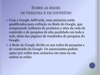 SOBRE AS REDES
DE PESQUISA E DE CONTEÚDO
 Com o Google AdWords, seus anúncios estão
qualificados para exibição na Rede do Google, que
compreende milhares de produtos e sites da rede de
conteúdo e de pesquisa de alta qualidade em toda a
web, além das páginas de resultados de pesquisa do
Google.
 A Rede do Google divide-se nas redes de pesquisa e
de conteúdo do Google. Os anunciantes podem
optar por exibir seus anúncios em uma ou em
ambas as redes.
 