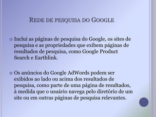 REDE DE PESQUISA DO GOOGLE
 Inclui as páginas de pesquisa do Google, os sites de
pesquisa e as propriedades que exibem páginas de
resultados de pesquisa, como Google Product
Search e Earthlink.
 Os anúncios do Google AdWords podem ser
exibidos ao lado ou acima dos resultados de
pesquisa, como parte de uma página de resultados,
à medida que o usuário navega pelo diretório de um
site ou em outras páginas de pesquisa relevantes.
 